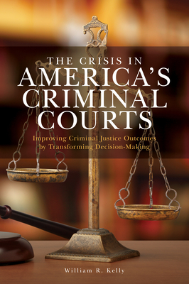 The Crisis in America's Criminal Courts: Improving Criminal Justice Outcomes by Transforming Decision-Making - Kelly, William R.