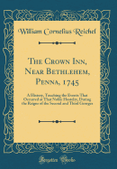 The Crown Inn, Near Bethlehem, Penna, 1745: A History, Touching the Events That Occurred at That Noble Hostelry, During the Reigns of the Second and Third Georges (Classic Reprint)
