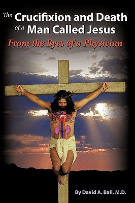 The Crucifixion and Death of a Man Called Jesus: From the Eyes of a Physician - Ball M D, David A, and Ball, David A, Dr.