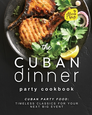 The Cuban Dinner Party Cookbook: Cuban Party Food: Timeless Classics for Your Next Big Event - T White, Alicia