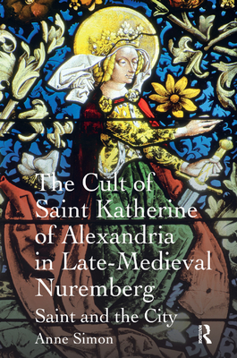 The Cult of Saint Katherine of Alexandria in Late-Medieval Nuremberg: Saint and the City - Simon, Anne