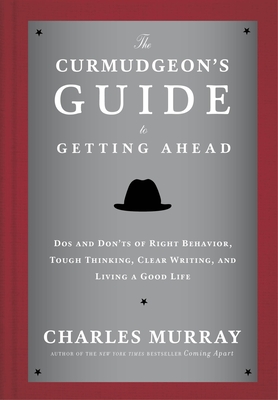 The Curmudgeon's Guide to Getting Ahead: Dos and Don'ts of Right Behavior, Tough Thinking, Clear Writing, and Living a Good Life - Murray, Charles
