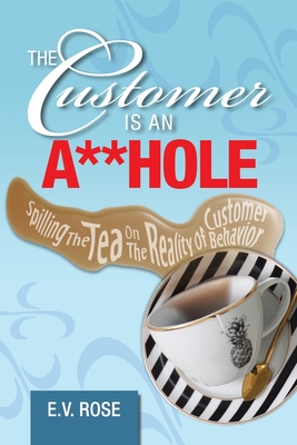 The Customer Is an A**Hole: Spilling the Tea on the Reality of Customer Behavior - Rose, E V