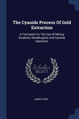 The Cyanide Process of Gold Extraction: A Text-Book for the Use of Mining Students, Metallurgists and Cyanide Operators - Park, James