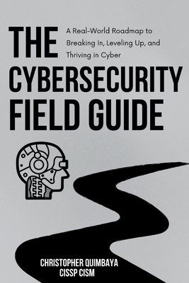 The Cybersecurity Field guide: A Real-World Roadmap to Breaking In, Leveling Up, and Thriving in Cyber - Quimbaya, Christopher
