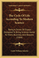The Cycle Of Life According To Modern Science: Being A Series Of Essays Designed To Bring Science Home To Men's Business And Bosoms (1904)