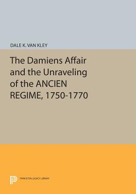 The Damiens Affair and the Unraveling of the ANCIEN REGIME, 1750-1770 - Van Kley, Dale K.