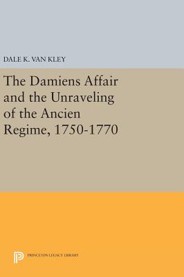 The Damiens Affair and the Unraveling of the ANCIEN REGIME, 1750-1770 - Van Kley, Dale K.