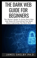 The Dark Web Guide for Beginners: The Master Guide To Using Dark Web And Know All Everything You Need About Exploiting The Dark Web