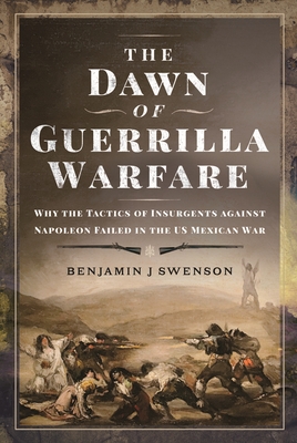 The Dawn of Guerrilla Warfare: Why the Tactics of Insurgents against Napoleon Failed in the US Mexican War - Swenson, Benjamin J