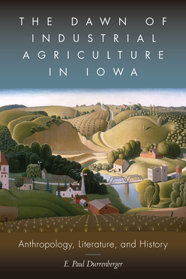 The Dawn of Industrial Agriculture in Iowa: Anthropology, Literature, and History - Durrenberger, E Paul