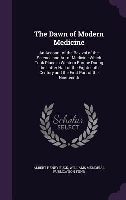 The Dawn of Modern Medicine: An Account of the Revival of the Science and Art of Medicine Which Took Place in Western Europe During the Latter Half of the Eighteenth Century and the First Part of the Nineteenth - Buck, Albert Henry, and Fund, Williams Memorial Publication