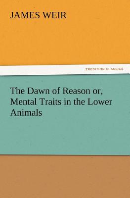 The Dawn of Reason Or, Mental Traits in the Lower Animals - Weir, James, Jr.