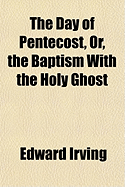 The Day of Pentecost, Or, the Baptism With the Holy Ghost: a Treatise in Three Parts: I. - the Promise Contained in All the Scriptures. Ii. - the Fulfilment on the Day of Pentecost. Iii. - the Effect in the Edification of the Church