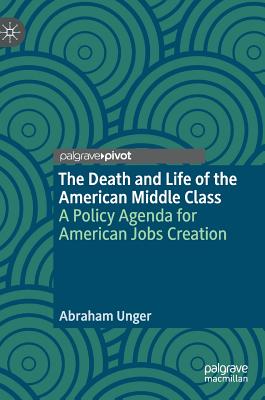 The Death and Life of the American Middle Class: A Policy Agenda for American Jobs Creation - Unger, Abraham