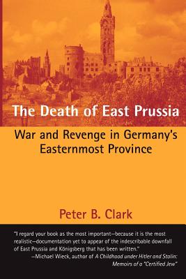The Death of East Prussia: War and Revenge in Germany's Easternmost Province - Clark, Peter B