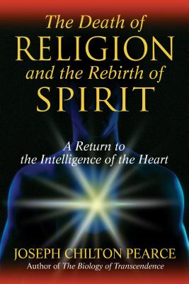 The Death of Religion and the Rebirth of Spirit: A Return to the Intelligence of the Heart - Pearce, Joseph Chilton