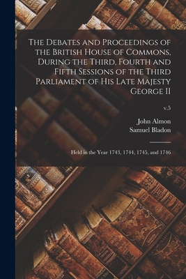 The Debates and Proceedings of the British House of Commons, During the Third, Fourth and Fifth Sessions of the Third Parliament of His Late Majesty George II: Held in the Year 1743, 1744, 1745, and 1746; v.5 - Almon, John 1737-1805 (Creator), and Bladon, Samuel D 1799 (Creator)