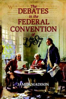 The Debates in the Federal Convention of 1787: Which Framed the Constitution of the United States of America - Madison, James