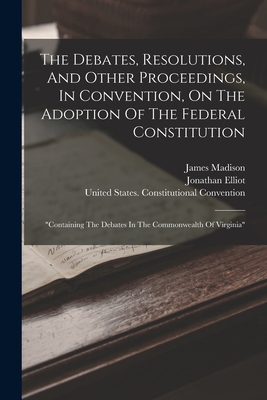 The Debates, Resolutions, And Other Proceedings, In Convention, On The Adoption Of The Federal Constitution: "containing The Debates In The Commonwealth Of Virginia" - Elliot, Jonathan, and Madison, James, and United States Constitutional Convent (Creator)