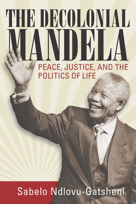 The Decolonial Mandela: Peace, Justice and the Politics of Life - Ndlovu-Gatsheni, Sabelo J
