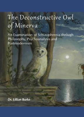 The Deconstructive Owl of Minerva: An Examination of Schizophrenia through Philosophy, Psychoanalysis and Postmodernism - Burke, Lillian Francis