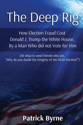 The Deep Rig: How Election Fraud Cost Donald J. Trump the White House, By a Man Who did not Vote for Him (or what to send friends who ask, "Why do you doubt the integrity of Election 2020?") - Byrne, Patrick M