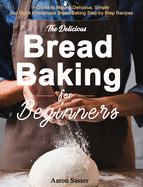 The Delicious Bread Baking for Beginners: A Guide to Making Delicious, Simple and Quick Homemade Bread Baking Step-by-Step Recipes