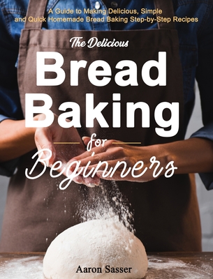 The Delicious Bread Baking for Beginners: A Guide to Making Delicious, Simple and Quick Homemade Bread Baking Step-by-Step Recipes - Sasser, Aaron