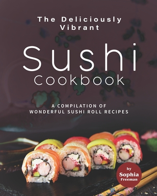 The Deliciously Vibrant Sushi Cookbook: A Compilation of Wonderful Sushi Roll Recipes - Freeman, Sophia