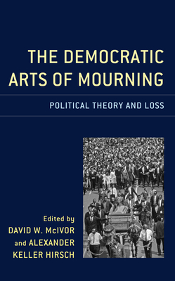 The Democratic Arts of Mourning: Political Theory and Loss - Hirsch, Alexander Keller (Editor), and McIvor, David W (Editor), and Alford, Charles Fred (Contributions by)