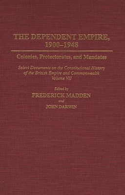 The Dependent Empire, 1900-1948: Colonies, Protectorates, and Mandates Select Documents on the Constitutional History of the British Empire and Commonwealth Volume VII - Darwin, John, and Madden, Frederick, and Rizvi, Gowher