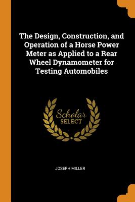 The Design, Construction, and Operation of a Horse Power Meter as Applied to a Rear Wheel Dynamometer for Testing Automobiles - Miller, Joseph