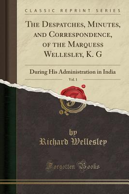 The Despatches, Minutes, and Correspondence, of the Marquess Wellesley, K. G, Vol. 1: During His Administration in India (Classic Reprint) - Wellesley, Richard