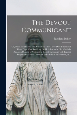 The Devout Communicant; or, Pious Meditations and Aspirations: for Three Days Before and Three Days After Receiving the Holy Eucharist. To Which is Added, a Method of Visiting the Blessed Sacrament With Fervent Prayers and Acts of Devotion, to Be... - Baker, Pacificus 1695-1774