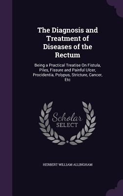 The Diagnosis and Treatment of Diseases of the Rectum: Being a Practical Treatise On Fistula, Piles, Fissure and Painful Ulcer, Procidentia, Polypus, Stricture, Cancer, Etc - Allingham, Herbert William