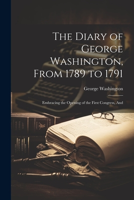 The Diary of George Washington, From 1789 to 1791: Embracing the Opening of the First Congress, And - Washington, George