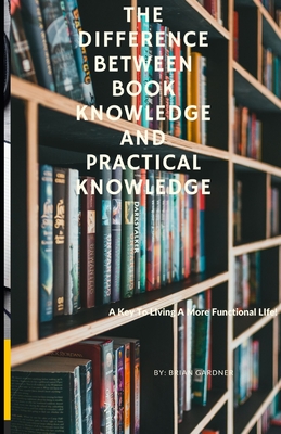 The Difference Between Book Knowledge and Practical Knowledge: A Key To Living A More Functional Life - Gardner, Brian