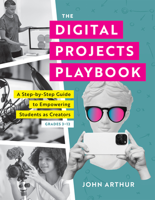 The Digital Projects Playbook: A Step-By-Step Guide to Empowering Students as Creators, Grades 3-12 (a Playbook of Digital Lesson Plans to Empower Student Voices) - Arthur, John