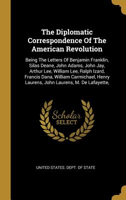 The Diplomatic Correspondence Of The American Revolution: Being The Letters Of Benjamin Franklin, Silas Deane, John Adams, John Jay, Arthur Lee, William Lee, Ralph Izard, Francis Dana, William Carmichael, Henry Laurens, John Laurens, M. De Lafayette, - United States Dept of State (Creator)