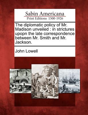 The Diplomatic Policy of Mr. Madison Unveiled: In Strictures Upopn the Late Correspondence Between Mr. Smith and Mr. Jackson. - Lowell, John