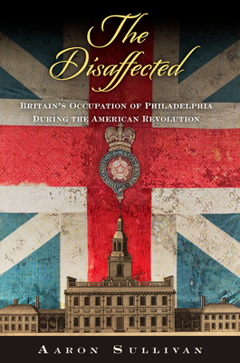 The Disaffected: Britain's Occupation of Philadelphia During the American Revolution - Sullivan, Aaron