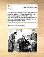 The discourse which carried the prmium at the Academy of Dijon, in MDCCL On this question, propos'd by the said Academy, whether the re-establishment of arts and sciences has contributed to the refining of manners