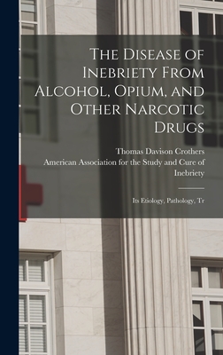 The Disease of Inebriety From Alcohol, Opium, and Other Narcotic Drugs: Its Etiology, Pathology, Tr - Crothers, Thomas Davison, and American Association for the Study an (Creator)