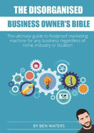 The Disorganised Business Owner's Bible: The ultimate guide to a foolproof marketing machine for any business regardless of niche, industry or location