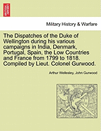 The Dispatches of the Duke of Wellington during his various campaigns in India, Denmark, Portugal, Spain, the Low Countries and France from 1799 to 1818. Compiled by Lieut. Colonel Gurwood.