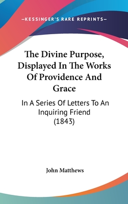 The Divine Purpose, Displayed in the Works of Providence and Grace, in a Series of Letters to an Inquiring Friend - Matthews, John