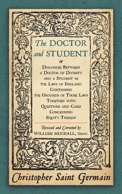 The Doctor and Student. or Dialogues Between a Doctor of Divinity and a Student in the Laws of England Containing the Grounds of Those Laws Together W - Saint German, Christopher