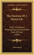 The Doctrine of a Future Life: From a Scriptural, Philosophical, and Scientific Point of View: Including Especially a Discussion of Immortality, the Intermediate State, the Resurrection, and Final Retribution