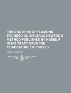 The Doctrine of Fluxions Founded on Sir Isaac Newton's Method Published by Himself in His Tract Upon the Quadrature of Curves - Hodgson, James